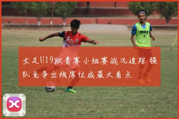 女足U19欧青赛小组赛战况追踪 强队竞争出线席位成最大看点
