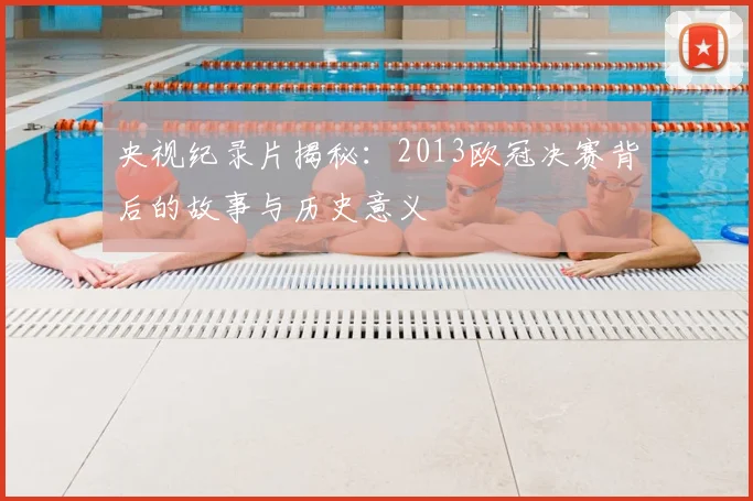 央视纪录片揭秘：2013欧冠决赛背后的故事与历史意义