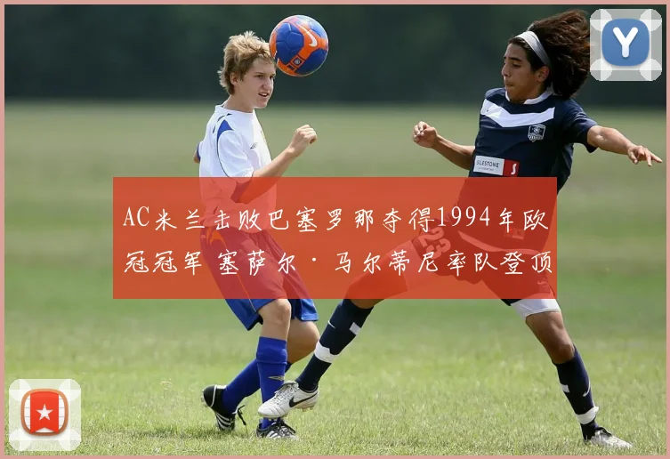 AC米兰击败巴塞罗那夺得1994年欧冠冠军 塞萨尔·马尔蒂尼率队登顶欧洲