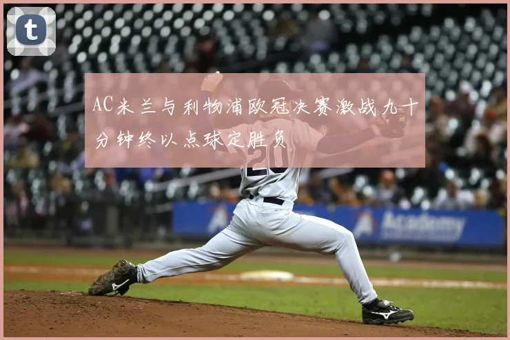 AC米兰与利物浦欧冠决赛激战九十分钟终以点球定胜负