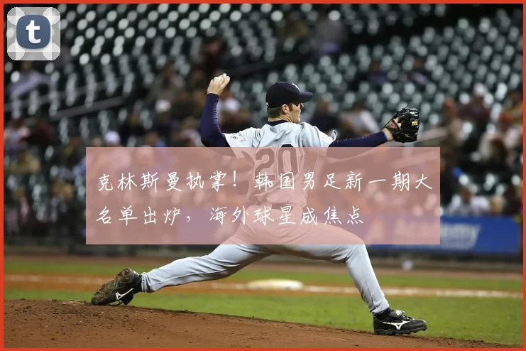 克林斯曼执掌！韩国男足新一期大名单出炉，海外球星成焦点