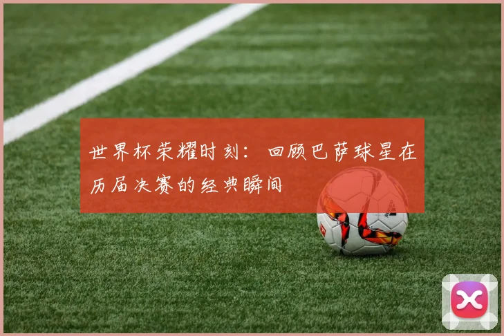 世界杯荣耀时刻：回顾巴萨球星在历届决赛的经典瞬间