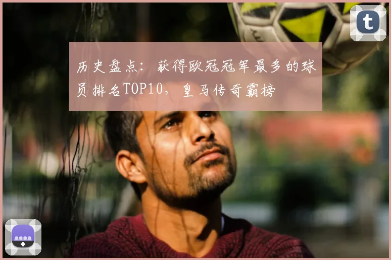 历史盘点：获得欧冠冠军最多的球员排名TOP10，皇马传奇霸榜
