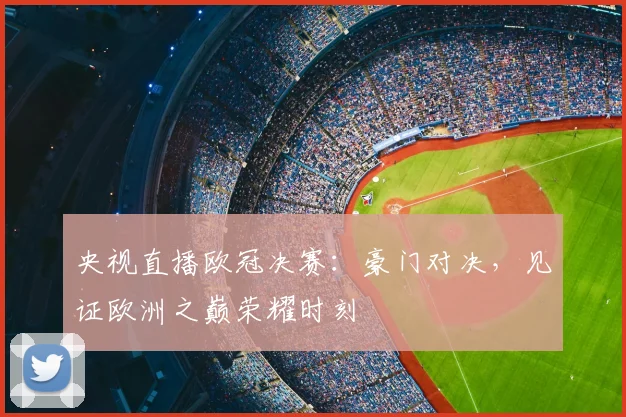 央视直播欧冠决赛：豪门对决，见证欧洲之巅荣耀时刻