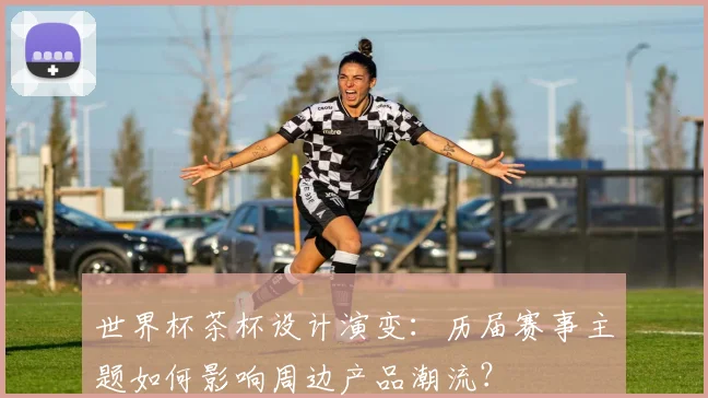世界杯茶杯设计演变：历届赛事主题如何影响周边产品潮流？