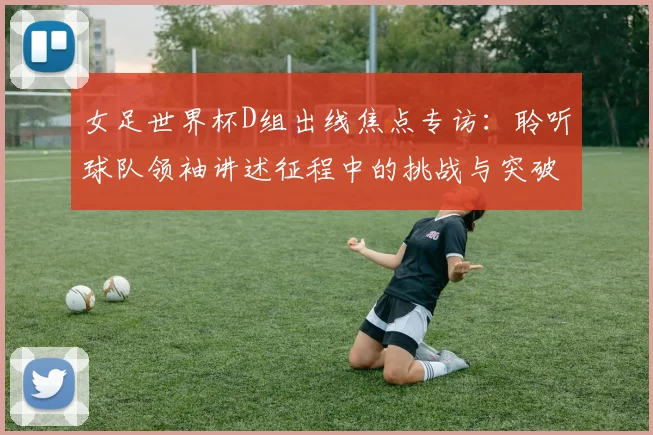 女足世界杯D组出线焦点专访：聆听球队领袖讲述征程中的挑战与突破