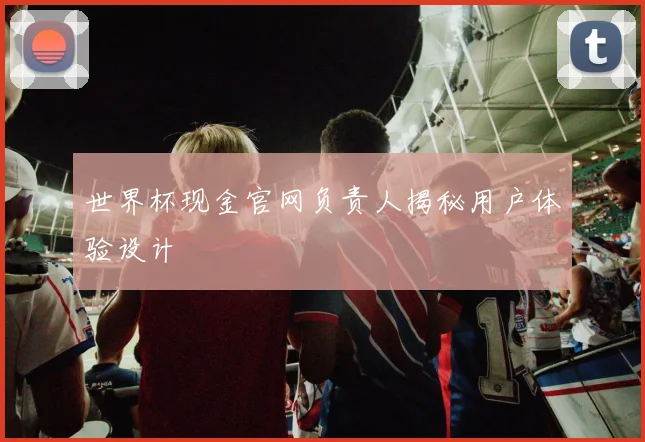 世界杯现金官网负责人揭秘用户体验设计