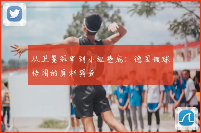 从卫冕冠军到小组垫底:德国假球传闻的真相调查