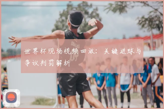 世界杯现场视频回放：关键进球与争议判罚解析