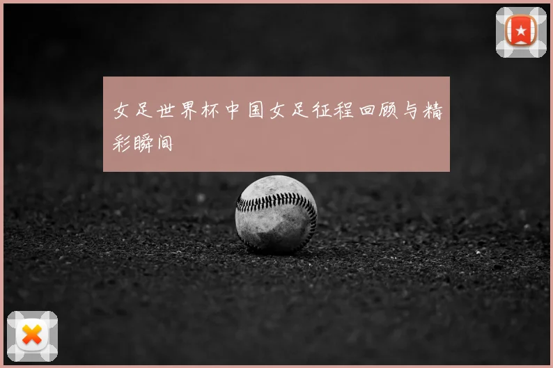 女足世界杯中国女足征程回顾与精彩瞬间