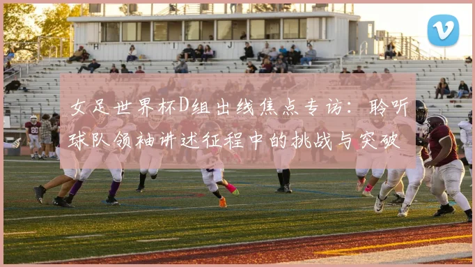 女足世界杯D组出线焦点专访：聆听球队领袖讲述征程中的挑战与突破