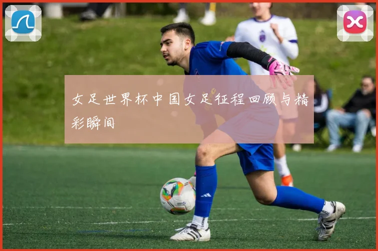 女足世界杯中国女足征程回顾与精彩瞬间